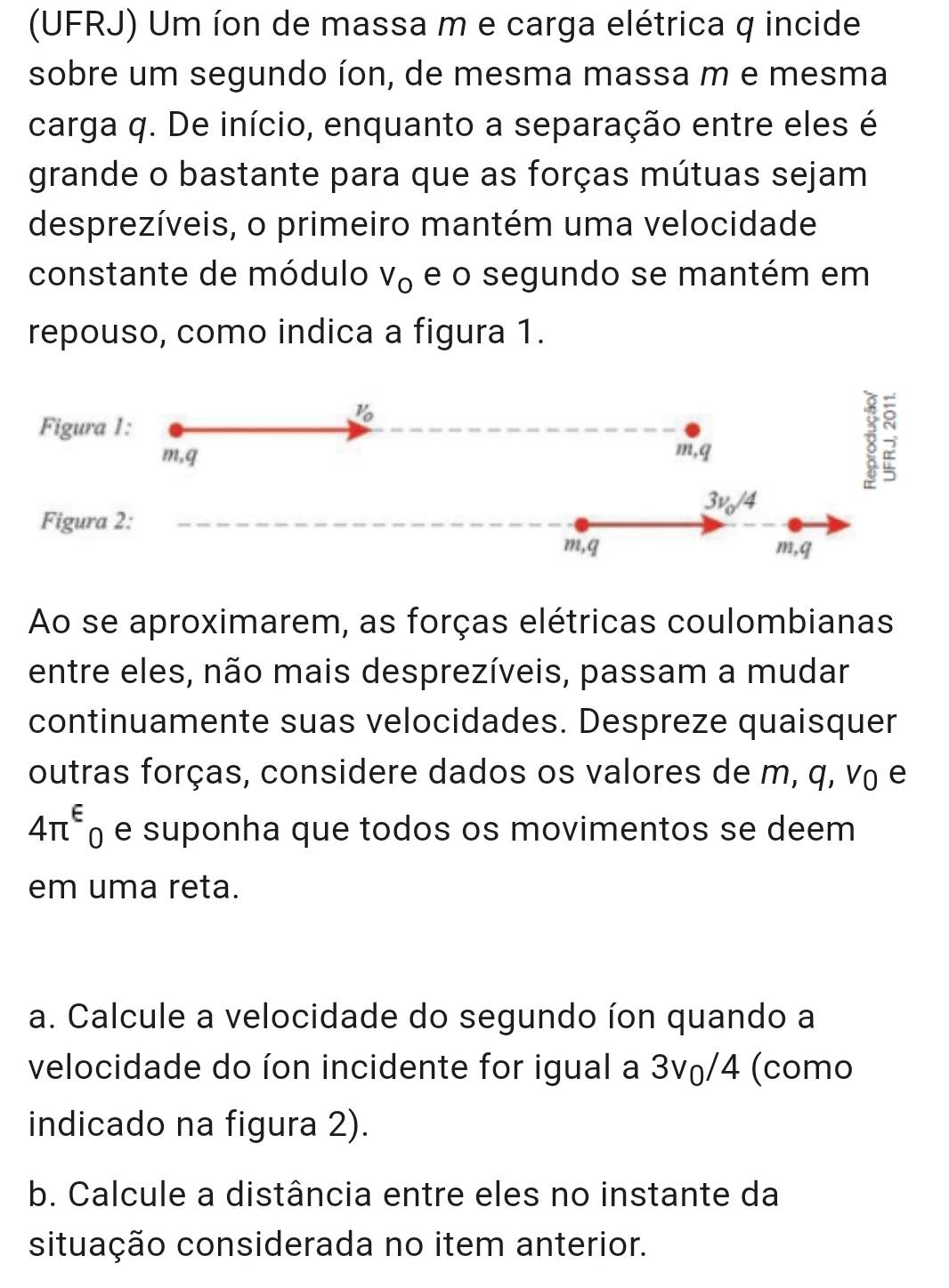 (UFRJ) Um íon de massa m e carga elétrica q incide 
sobre um segundo íon, de mesma massa m e mesma 
carga q. De início, enquanto a separação entre eles é 
grande o bastante para que as forças mútuas sejam 
desprezíveis, o primeiro mantém uma velocidade 
constante de módulo V_O e o segundo se mantém em 
repouso, como indica a figura 1. 
Figura 1:
V_0
m, q m, q;
3v_0/4
Figura 2:
m, q m, q
Ao se aproximarem, as forças elétricas coulombianas 
entre eles, não mais desprezíveis, passam a mudar 
continuamente suas velocidades. Despreze quaisquer 
outras forças, considere dados os valores de m, q, v₀ e
4π^(varepsilon)_0 e suponha que todos os movimentos se deem 
em uma reta. 
a. Calcule a velocidade do segundo íon quando a 
velocidade do íon incidente for igual a 3v₀/4 (como 
indicado na figura 2). 
b. Calcule a distância entre eles no instante da 
situação considerada no item anterior.