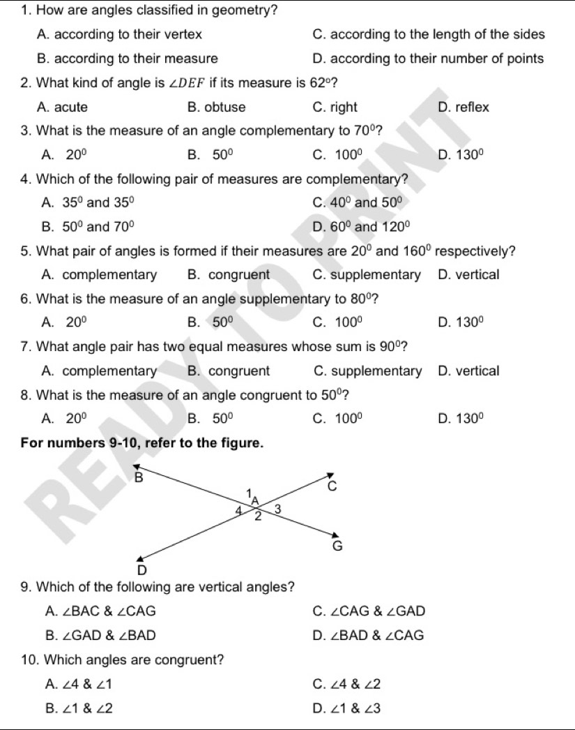 How are angles classified in geometry?
A. according to their vertex C. according to the length of the sides
B. according to their measure D. according to their number of points
2. What kind of angle is ∠ DEF if its measure is 62° 2
A. acute B. obtuse C. right D. reflex
3. What is the measure of an angle complementary to 70° 7
A. 20° B. 50° C. 100° D. 130°
4. Which of the following pair of measures are complementary?
A. 35° and 35° C. 40° and 50°
B. 50° and 70° D. 60° and 120°
5. What pair of angles is formed if their measures are 20° and 160° respectively?
A. complementary B. congruent C. supplementary D. vertical
6. What is the measure of an angle supplementary to 80° ?
A. 20° B. 50° C. 100° D. 130°
7. What angle pair has two equal measures whose sum is 90° ?
A. complementary B. congruent C. supplementary D. vertical
8. What is the measure of an angle congruent to 50° 2
A. 20° B. 50° C. 100° D. 130°
For numbers 9-10, refer to the figure.
9. Which of the following are vertical angles?
A. ∠ BAC & ∠ CAG C. ∠ CAG ∠ GAD
B. ∠ GAD & ∠ BAD D. ∠ BAD 8 ∠ CAG
10. Which angles are congruent?
A. ∠ 4 angle1 C. ∠ 4 & ∠ 2
B. ∠ 1 angle2 D. ∠ 1 ∠ 3