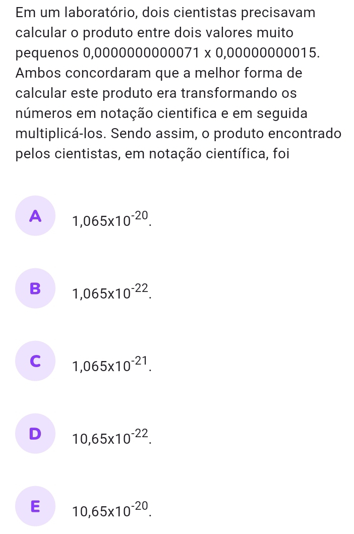 Em um laboratório, dois cientistas precisavam
calcular o produto entre dois valores muito
pequenos 0,0000 00000000071* 0,0000000015
Ambos concordaram que a melhor forma de
calcular este produto era transformando os
números em notação cientifica e em seguida
multiplicá-los. Sendo assim, o produto encontrado
pelos cientistas, em notação científica, foi
A 1,065* 10^(-20).
B 1,065* 10^(-22).
C 1,065* 10^(-21).
D 10,65* 10^(-22).
E 10,65* 10^(-20).