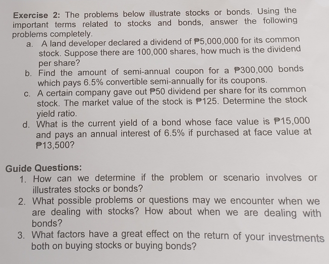 The problems below illustrate stocks or bonds. Using the 
important terms related to stocks and bonds, answer the following 
problems completely. 
a. A land developer declared a dividend of P5,000,000 for its common 
stock. Suppose there are 100,000 shares, how much is the dividend 
per share? 
b. Find the amount of semi-annual coupon for a P300,000 bonds 
which pays 6.5% convertible semi-annually for its coupons. 
c. A certain company gave out P50 dividend per share for its common 
stock. The market value of the stock is P125. Determine the stock 
yield ratio. 
d. What is the current yield of a bond whose face value is P15,000
and pays an annual interest of 6.5% if purchased at face value at
P13,500? 
Guide Questions: 
1. How can we determine if the problem or scenario involves or 
illustrates stocks or bonds? 
2. What possible problems or questions may we encounter when we 
are dealing with stocks? How about when we are dealing with 
bonds? 
3. What factors have a great effect on the return of your investments 
both on buying stocks or buying bonds?