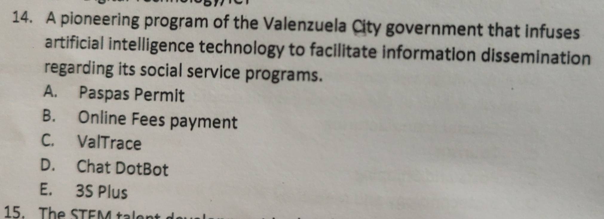 A pioneering program of the Valenzuela City government that infuses
artificial intelligence technology to facilitate information dissemination
regarding its social service programs.
A. Paspas Permit
B. Online Fees payment
C. ValTrace
D. Chat DotBot
E. 3S Plus
15. The STEM talen