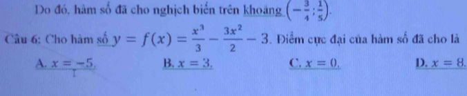 Do đó, hàm số đã cho nghịch biến trên khoảng (- 3/4 ; 1/5 ). 
Câu 6: Cho hàm số y=f(x)= x^3/3 - 3x^2/2 -3. Điểm cực đại của hàm số đã cho là
A. x=-5, B. x=3. C. x=0. D. x=8.