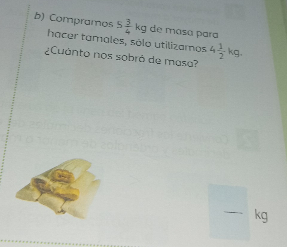 Compramos 5 3/4 kg de masa para 
hacer tamales, sólo utilizamos 4 1/2 kg. 
¿Cuánto nos sobró de masa? 
_ kg