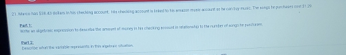 Marco has $9643 dollars in his checking account. His checking account is linked to his amazon masie account so he canbay music. The soegs he purchases cas! 51.29
Par5 1 Wrife an algebraic expression to describe the amouest of money is his checking accoust in relationship to the number of songs re purolases. 
Purl 2: Describe what the variable represonts in this algebrale situation