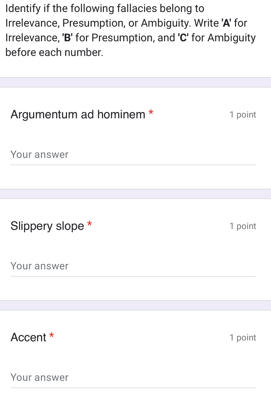 Identify if the following fallacies belong to 
Irrelevance, Presumption, or Ambiguity. Write 'A' for 
Irrelevance, 'B' for Presumption, and ' C ' for Ambiguity 
before each number. 
Argumentum ad hominem * 1 point 
Your answer 
Slippery slope * 1 point 
Your answer 
Accent * 1 point 
Your answer