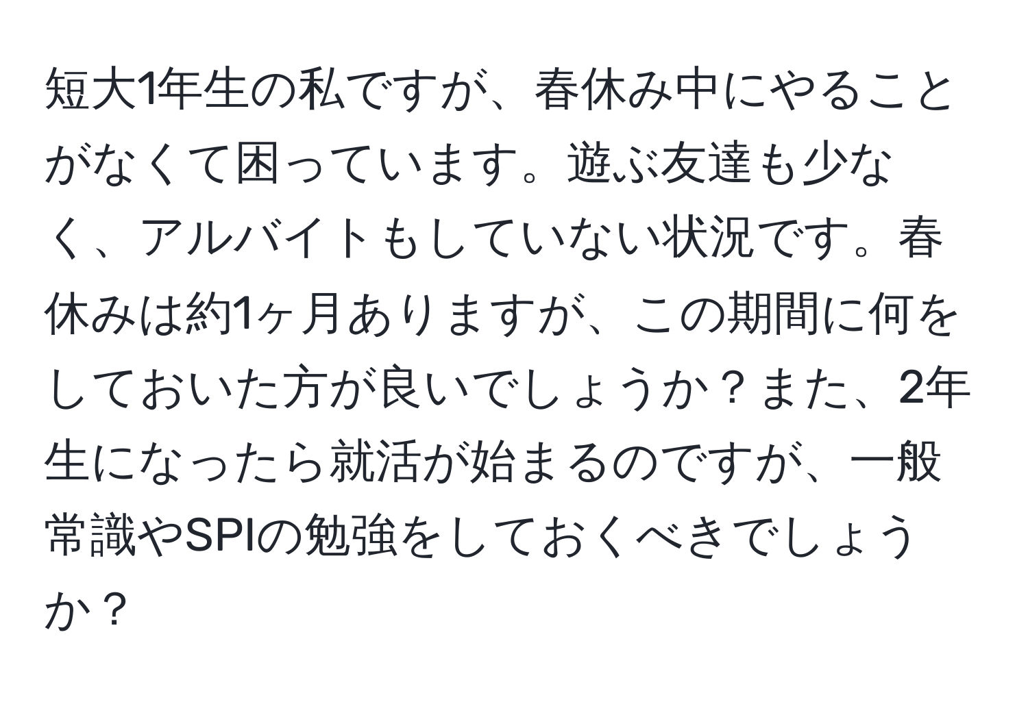 短大1年生の私ですが、春休み中にやることがなくて困っています。遊ぶ友達も少なく、アルバイトもしていない状況です。春休みは約1ヶ月ありますが、この期間に何をしておいた方が良いでしょうか？また、2年生になったら就活が始まるのですが、一般常識やSPIの勉強をしておくべきでしょうか？