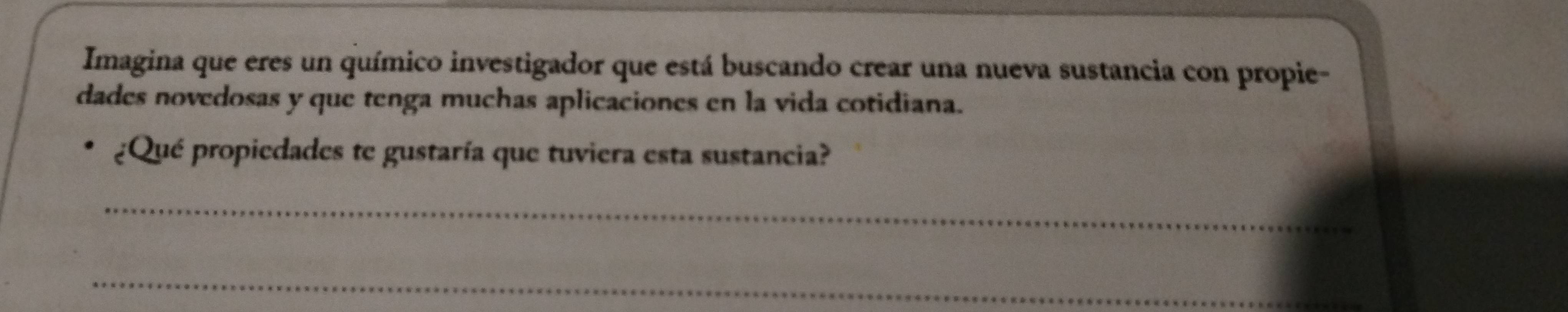 Imagina que eres un químico investigador que está buscando crear una nueva sustancia con propie- 
dades novedosas y que tenga muchas aplicaciones en la vida cotidiana. 
¿Qué propiedades te gustaría que tuviera esta sustancia? 
_ 
_