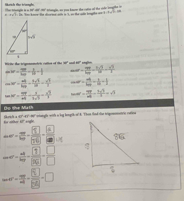 Sketch the triangle.
The triangle is a 30°-60°-90° triangle, so you know the ratio of the side lengths is
x:xsqrt(3):2x. You know the shortest side is 5, so the side lengths are 5:5sqrt(3):10.
Write the trigonometric ratios of the 30° and 60° angles.
sin 30°= opp/hyp = 5/10 = 1/2  sin 60°= opp/hyp = 5sqrt(3)/10 = sqrt(3)/2 
cos 30°= adj/hyp = 5sqrt(3)/10 = sqrt(3)/2  cos 60°= adj/hyp = 5/10 = 1/2 
tan 30°= opp/adj = 5/5sqrt(3) = sqrt(3)/3  tan 60°= opp/adj = 5sqrt(3)/5 =sqrt(3)
Do the Math
Sketch a 45°-45°-90° triangle with a leg length of 8. Then find the trigonometric ratios
for either 45° angle.
 
__