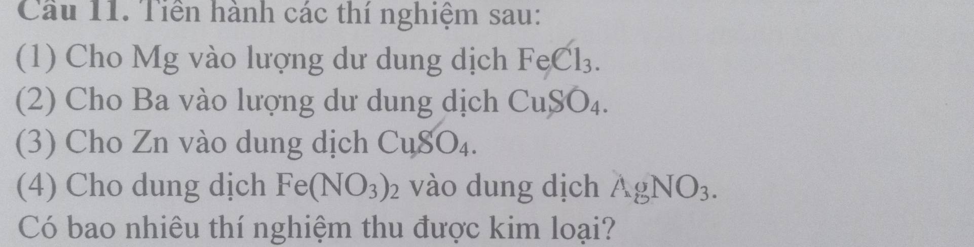 Cầu 11. Tiền hành các thí nghiệm sau: 
(1) Cho Mg vào lượng dư dung dịch FeCl_3. 
(2) Cho Ba vào lượng dư dung dịch CuSO_4. 
(3) Cho Zn vào dung dịch CuSO_4. 
(4) Cho dung dịch Fe(NO_3)_2 vào dung dịch AgNO_3. 
Có bao nhiêu thí nghiệm thu được kim loại?