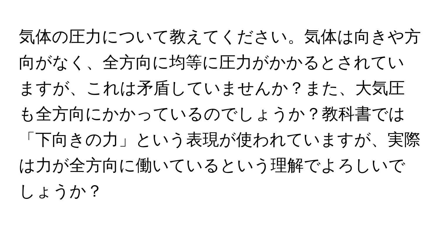 気体の圧力について教えてください。気体は向きや方向がなく、全方向に均等に圧力がかかるとされていますが、これは矛盾していませんか？また、大気圧も全方向にかかっているのでしょうか？教科書では「下向きの力」という表現が使われていますが、実際は力が全方向に働いているという理解でよろしいでしょうか？