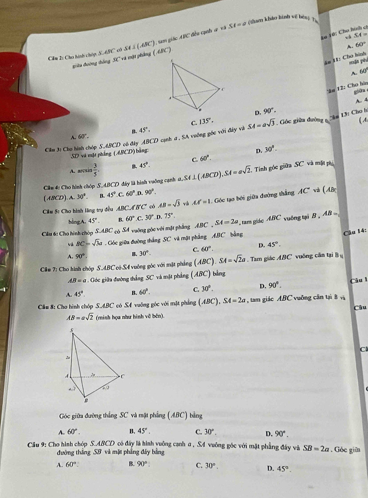 (tham khảo hình về bén) T
1ơ 10: Chơ hình ch
và SA=
Cầu 2: Cho hình chóp S. ABC có SA⊥ (ABC) , tam giác ABC đều cạnh 2 và SA=a
A. 60°
giữa đường thắng S C và mặt phẳng (ABC)
ău 11: Cho hình
mặt phí
A. 60°
â# 12: Cho hìn
giữa
A. 4
C. 135°. D. 90°.
( A
B. 45°.
Câu 3: Cho hình chóp S.ABCD có đây ABCD cạnh a , SA vuông góc với đây và SA=asqrt(3) Góc giữa đường  Cầu 13: Cho h
A. 60°.
SD và mặt phẳng (ABCD) bằng:
C. 60°. D. 30^0.
A. arcsin  3/5 . B. 45^0.
Câu 4: Cho hình chóp S.ABCD đáy là hình vuông cạnh a,SA⊥ (ABCD ). SA=asqrt(2) Tính góc giữa SC và mặt ph
( ABCD). A. 30°. B. 45°. 60° .D. 90^0. *  và (ABc
Câu 5: Cho hình lăng trụ đều ABC.A'B'C' có AB=sqrt(3) AA'=l. Góc tạo bởi giữa đường thẳng AC'
bằngA. 45°. B. 60° C. 30° D. 75°.
Câu 6: Cho hình chóp S.ABC có SA vuỡng góc với mặt phẳng ABC , SA=2a , tam giác ABC vuông tại B , AB=
và BC=sqrt(3)a. Góc giữa đường thắng SC và mặt phẳng ABC bằng
Cầu 14:
C. 60°. D. 45°.
A. 90°.
B. 30°.
Câu 7: Cho hình chóp S.ABC có SA vuông góc với mặt phẳng (ABC). SA=sqrt(2)a. Tam giác ABC vuông cân tại B
AB=a Góc giữa đường thẳng SC và mặt phẳng (ABC) bằng
A. 45°. B. 60^0.
C. 30^0. D. 90°. Câu 1
Câu 8: Cho hình chóp S.ABC có SA vuông góc với mặt phẳng (ABC), SA=2a , tam giác ABC vuông cân tại B và
Câu
AB=asqrt(2) (minh họa như hình vẽ bên).
C
Góc giữa đường thẳng SC và mặt phẳng (ABC) bằng
A. 60°. B. 45°. C. 30°.
D. 90°.
Câu 9: Cho hình chóp S.ABCD có đáy là hình yuông cạnh a , SA vuông góc với mặt phẳng đây và SB=2a. Góc giữa
đường thắng SB và mặt phẳng đáy bằng
A. 60°. B. 90°. C. 30°.
D. 45°.