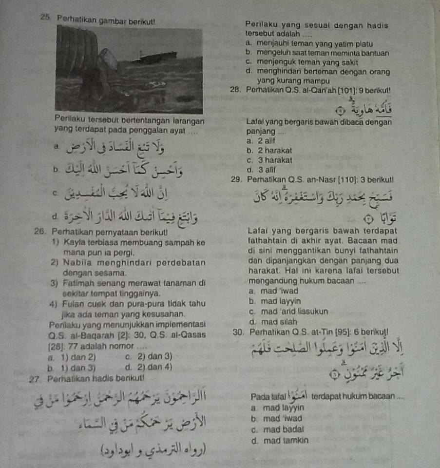 Perhatikan gambar berikut! Perilaku yang sesual dengan hadis
tersebut adalah_
a. menjauhi teman yang yatim piatu
b. mengeluh saat teman meminta bantuan
c. menjenguk teman yang sakit
d. menghindar berteman dengan orang
yang kurang mampu
28. Pematikan O.S. al-Qan ah [101]; 9 berikul!
Perilaku tersebut bertentangan larangan Lafal yang bergaris bawan dibacã dengan
yang terdapat pada penggalan ayat .... panjang .
a. 2 alif
a. b. 2 harakat
c. 3 harakat
b. d. 3 alif
29. Pernatikan Q.S. an-Nasr [110]: 3 berikut!
c.
d 
26. Perhatikan pernyataan berikut! Lafal yang bergaris bawah terdapat
1) Kayla terbiasa membuang sampah ke fathahtain di akhir ayat. Bacaan mad
mana pun ia pergi. di sini menggantikan bunyi fathahtain 
2) Nabiïa menghindari perdebatan dan dipanjangkan dengan panjang dua
dengan sesama. harakat. Hal ini karena lafai tersebut
3) Fatimah senang merawat tanaman di mengandung hukum bacaan ....
sekitar tempat tinggainya. a. mad 'iwad
4) Fulan cuek dan pura-pura tidak tahu b. mad layyin
jika ada teman yang kesusahan. c. mad ard lissukun
Perilaku yang menunjukkan implementasi d. mad silah
Q.S. al-Baqarah [2]: 30, Q.S. al-Qasas 30. Perhatikan Q.S. at-Tin [95]: 6 berikut!
[28]: 77 adalah nomor ....
a. 1) dan 2) c. 2) dan 3)
b. 1) dan 3) d. 2) dan 4)
27. Perhatikan hadis berikut!
Pada lafal terdapat hukum bacaan ...
a mad layyin

b. mad iwad
c. mad badal
d. mad tamkin
logl sicallly