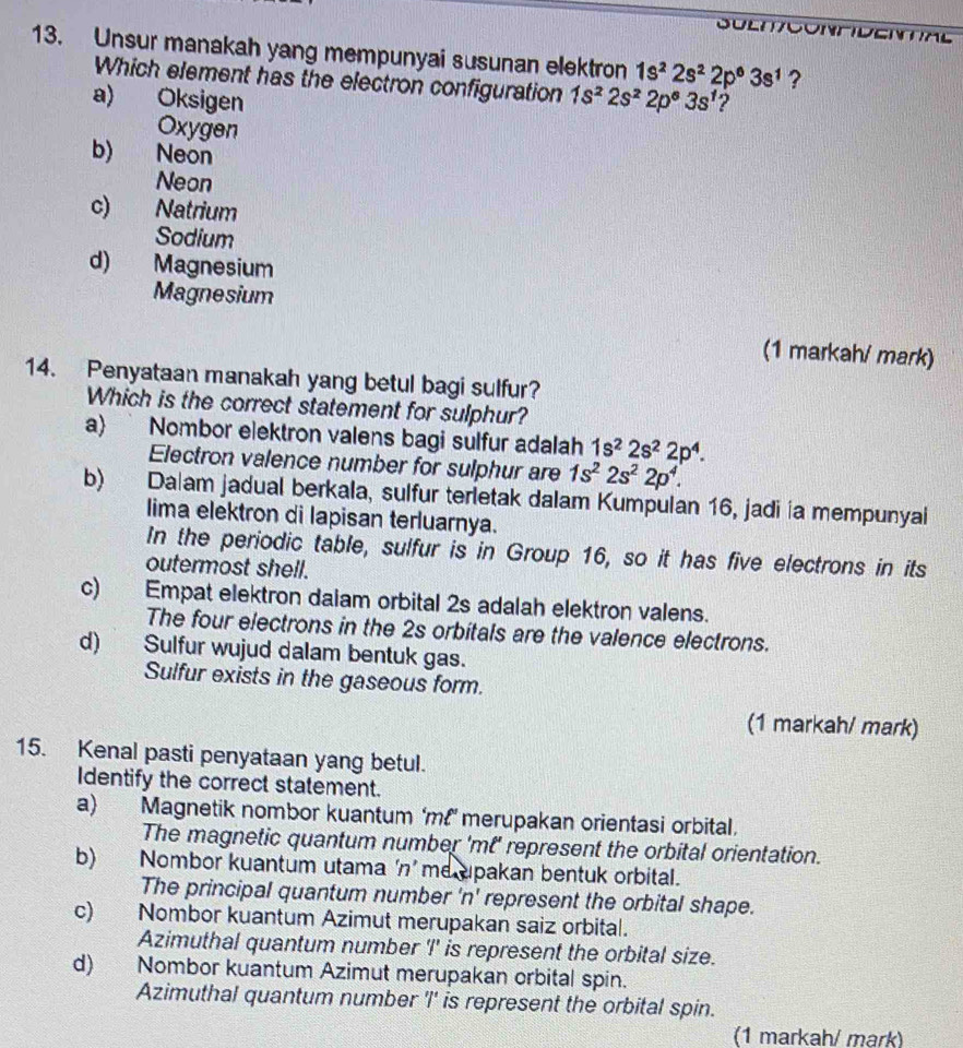 SuEmcontidE
13. Unsur manakah yang mempunyai susunan elektron 1s^22s^22p^63s^1 ?
Which element has the electron configuration 1s^22s^22p^63s^1
a) Oksigen ?
Oxygen
b) Neon
Neon
c) Natrium
Sodium
d) Magnesium
Magnesium
(1 markah/ mark)
14. Penyataan manakah yang betul bagi sulfur?
Which is the correct statement for sulphur?
a)  Nombor elektron valens bagi sulfur adalah 1s^22s^22p^4.
Electron valence number for sulphur are 1s^22s^22p^4.
b) Dalam jadual berkala, sulfur terletak dalam Kumpulan 16, jadi ía mempunyai
lima elektron di lapisan terluarnya.
In the periodic table, sulfur is in Group 16, so it has five electrons in its
outermost shell.
c) Empat elektron daiam orbital 2s adalah elektron valens.
The four electrons in the 2s orbitals are the valence electrons.
d) Sulfur wujud dalam bentuk gas.
Sulfur exists in the gaseous form.
(1 markah/ mark)
15. Kenal pasti penyataan yang betul.
Identify the correct statement.
a) Magnetik nombor kuantum ‘m!’ merupakan orientasi orbital.
The magnetic quantum number 'mt' represent the orbital orientation.
b) Nombor kuantum utama ‘n’me upakan bentuk orbital.
The principal quantum number 'n' represent the orbital shape.
c) Nombor kuantum Azimut merupakan saiz orbital.
Azimuthal quantum number 'I' is represent the orbital size.
d) Nombor kuantum Azimut merupakan orbital spin.
Azimuthal quantum number 'I' is represent the orbital spin.
(1 markah/ mark)