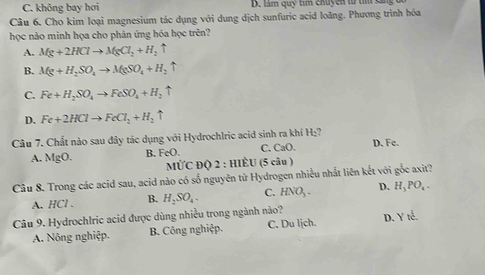 C. không bay hơi D. làm quỹ tìm chuyền từ t sắng
Câu 6. Cho kim loại magnesium tác dụng với dung dịch sunfuric acid loãng. Phương trình hóa
học nào minh họa cho phản ứng hóa học trên?
A. Mg+2HClto MgCl_2+H_2uparrow
B. Mg+H_2SO_4to MgSO_4+H_2uparrow
C. Fe+H_2SO_4to FeSO_4+H_2uparrow
D. Fe+2HClto FeCl_2+H_2uparrow
Câu 7. Chất nào sau đây tác dụng với Hydrochlric acid sinh ra khí H_2 D. Fe.
A. MgO.
B. FeC C. CaO.
MỨC ĐQ 2 : HIÈU (5 câu )
Câu 8. Trong các acid sau, acid nào có số nguyên tử Hydrogen nhiều nhất liên kết với gốc axit?
C. HNO_3.
D. H_3PO_4.
A. HCl.
B. H_2SO_4. 
Câu 9. Hydrochlric acid được dùng nhiều trong ngành nào?
D. Yte
A. Nông nghiệp. B. Công nghiệp. C. Du lịch.