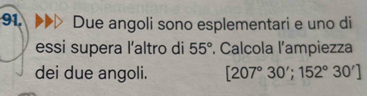 Due angoli sono esplementari e uno di 
essi supera l'altro di 55° Calcola l'ampiezza 
dei due angoli. [207°30';152°30']