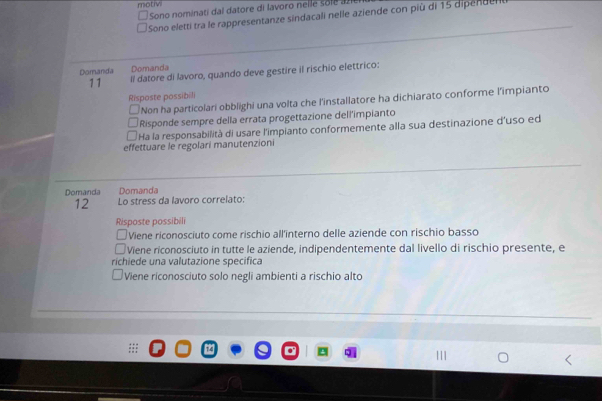 motivi
Sono nominati dal datore di lavoro nelle solea 
Sono eletti tra le rappresentanze sindacali nelle aziende con più di 15 dipenden
Domanda Domanda
11 Il datore di lavoro, quando deve gestire il rischio elettrico:
Risposte possibili
Non ha particolari obblighi una volta che l'installatore ha dichiarato conforme l'impianto
Risponde sempre della errata progettazione dell'impianto
Ha la responsabilità di usare l'impianto conformemente alla sua destinazione d'uso ed
effettuare le regolari manutenzioni
Domanda Domanda
12 Lo stress da lavoro correlato:
Risposte possibili
Viene riconosciuto come rischio all'interno delle aziende con rischio basso
Viene riconosciuto in tutte le aziende, indipendentemente dal livello di rischio presente, e
richiede una valutazione specifica
Viene riconosciuto solo negli ambienti a rischio alto
|||