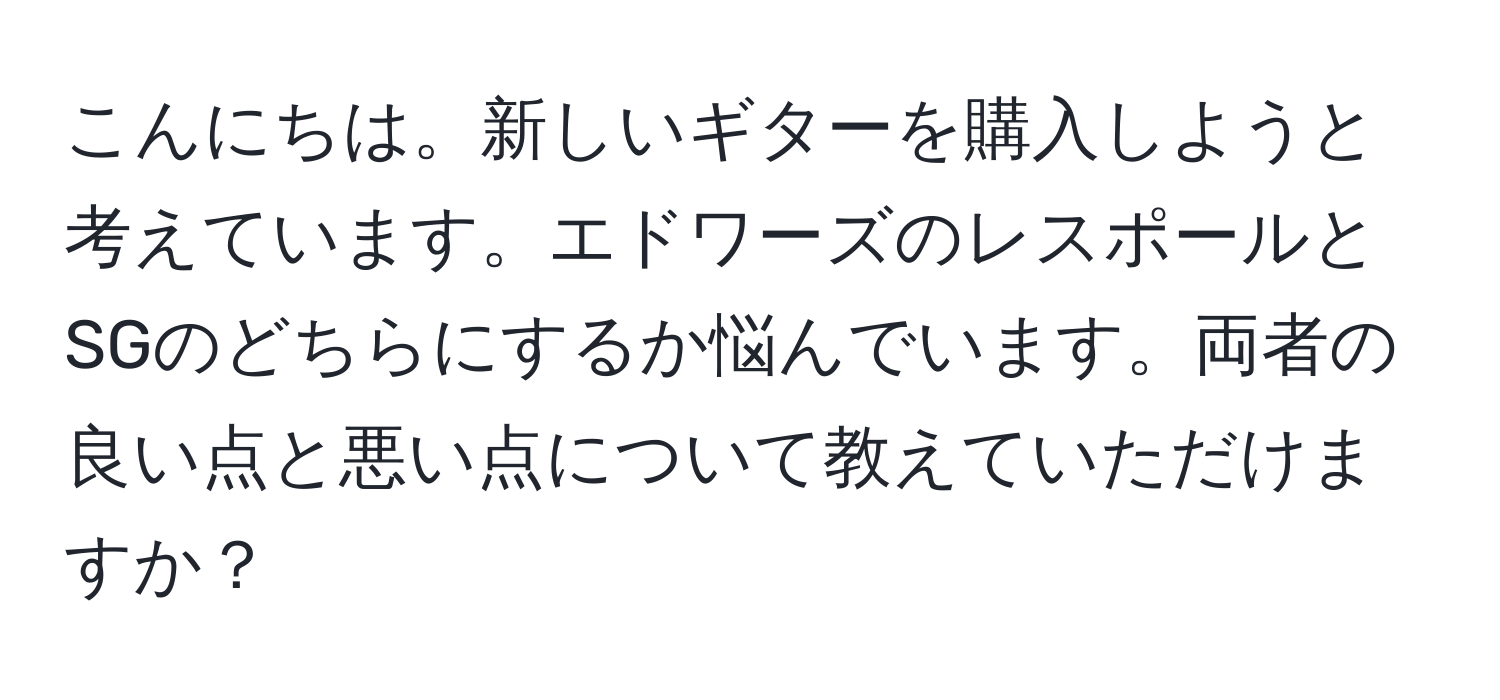 こんにちは。新しいギターを購入しようと考えています。エドワーズのレスポールとSGのどちらにするか悩んでいます。両者の良い点と悪い点について教えていただけますか？