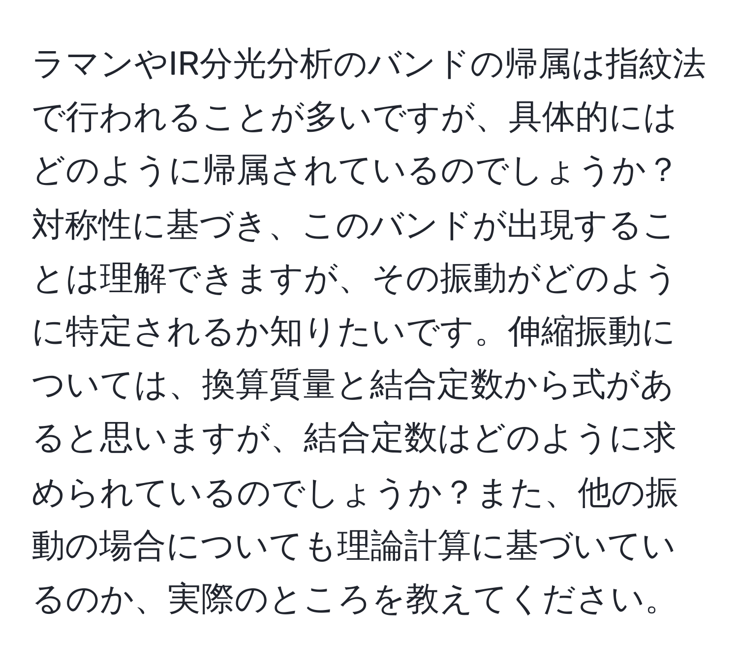 ラマンやIR分光分析のバンドの帰属は指紋法で行われることが多いですが、具体的にはどのように帰属されているのでしょうか？対称性に基づき、このバンドが出現することは理解できますが、その振動がどのように特定されるか知りたいです。伸縮振動については、換算質量と結合定数から式があると思いますが、結合定数はどのように求められているのでしょうか？また、他の振動の場合についても理論計算に基づいているのか、実際のところを教えてください。