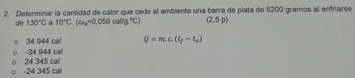 Determinar la cantidad de calor que cede al ambiente una barra de plata de 5200 gramos al enfriarse
de 130°C a 10°C.(c_Ag=0,056cal/g.^circ C)
(2,5p)
34 944 cal Q=m.c.(t_f-t_0)
-34 944 cal
24 345 cal
-24 345 cal