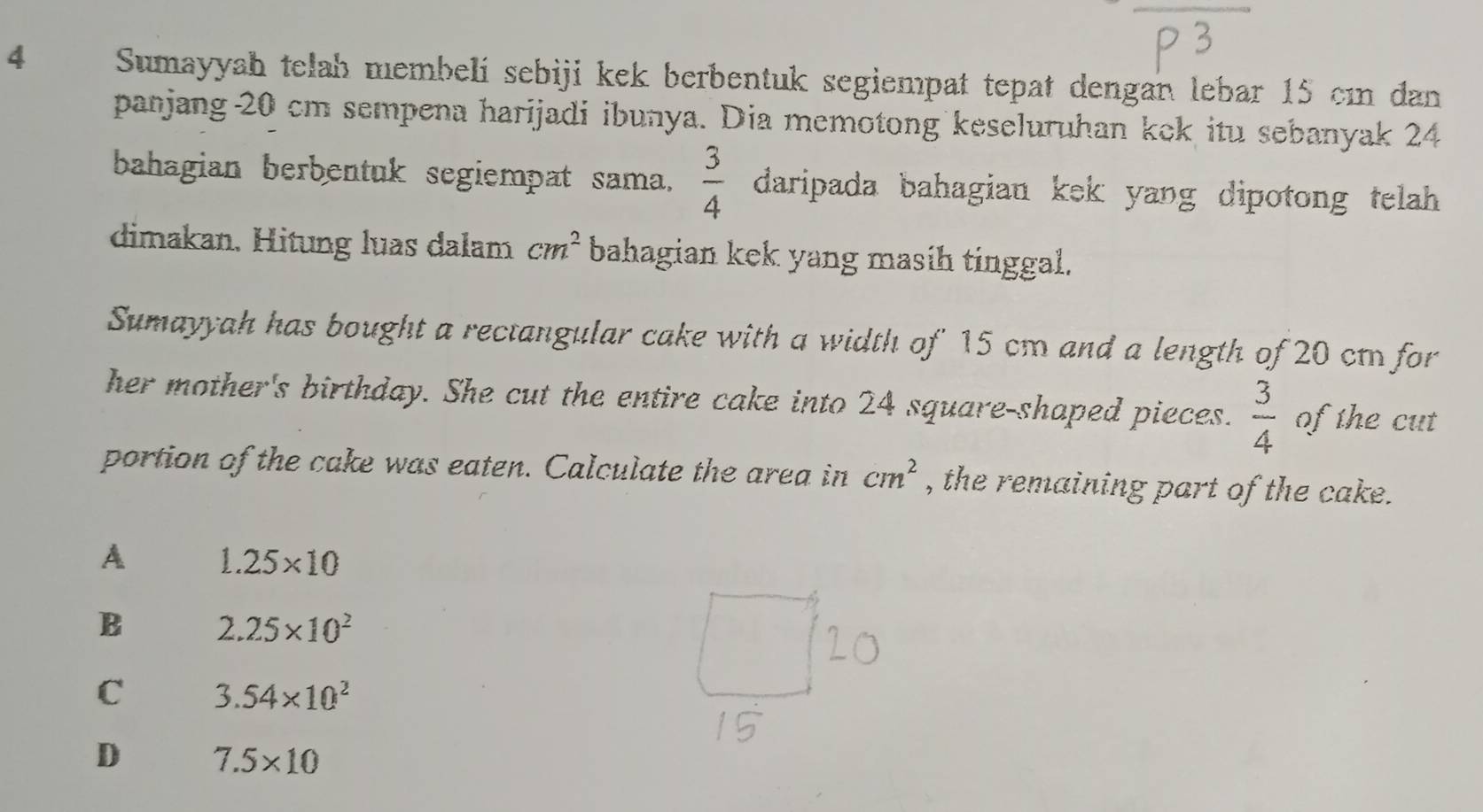 Sumayyah telah membelí sebiji kek berbentuk segiempat tepat dengan lebar 15 cın dan
panjang 20 cm sempena harijadi ibunya. Dia memotong keseluruhan kek itu sebanyak 24
bahagian berbentuk segiempat sama.  3/4  daripada bahagian kek yang dipotong telah .
dimakan. Hitung luas dalam cm^2 bahagian kek yang masih tinggal.
Sumayyah has bought a rectangular cake with a width of 15 cm and a length of 20 cm for
her mother's birthday. She cut the entire cake into 24 square-shaped pieces.  3/4  of the cut
portion of the cake was eaten. Calculate the area in cm^2 , the remaining part of the cake.
A 1.25* 10
B 2.25* 10^2
C 3.54* 10^2
D 7.5* 10