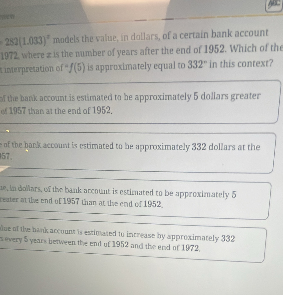 yw
282(1.033)^x models the value, in dollars, of a certain bank account
1972, where x is the number of years after the end of 1952. Which of the
t interpretation of f(5) is approximately equal to 332 ” in this context?
of the bank account is estimated to be approximately 5 dollars greater 
of 1957 than at the end of 1952.
e of the bank account is estimated to be approximately 332 dollars at the
57.
ue, in dollars, of the bank account is estimated to be approximately 5
reater at the end of 1957 than at the end of 1952.
alue of the bank account is estimated to increase by approximately 332
s every 5 years between the end of 1952 and the end of 1972.