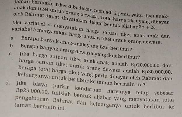 taman bermain. Tiket dibedakan meπjadi 2 jenis, yaitu tiket anak 
anak dan tiket untuk orang dewasa. Total harga tiket yang dibayar 
oleh Rahmat dapat dinyatakan dalam bentuk aljabar 3a+2b. 
Jika variabel @ menyatakan harga satuan tiket anak-anak dan 
variabel δ menyatakan harga satuan tiket untuk orang dewasa. 
a. Berapa banyak anak-anak yang ikut berlibur? 
b. Berapa banyak orang dewasa yang ikut berlibur? 
c. Jika harga satuan tiket anak-anak adalah Rp20.000,00 dan 
harga satuan tiket untuk orang dewasa adalah Rp30.000,00, 
berapa total harga tiket yang perlu dibayar oleh Rahmat dan 
keluarganya untuk berlibur ke taman bermain ini? 
d. Jika biaya parkir kendaraan harganya tetap sebesar
Rp25.000,00, tulislah bentuk aljabar yang menyatakan total 
pengeluaran Rahmat dan keluarganya untuk berlibur ke 
taman bermain ini.