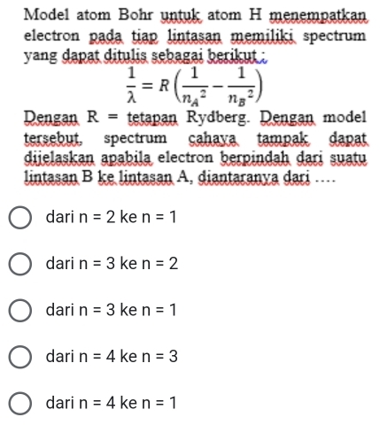 Model atom Bohr untuk atom H menempatkan
electron pada tiap lintasan memiliki spectrum
yang dapat ditulis sebagai berikut .
 1/lambda  =R(frac 1(n_A)^2-frac 1(n_B)^2)
Dengan R= tetapan Rydberg. Dengan model
tersebut, spectrum cahaya tampak dapat
dijelaskan apabila electron berpindah dari suatu
lintasan B ke lintasan A. diantaranya dari ....
dari n=2 ke n=1
dari n=3 ke n=2
dari n=3 ke n=1
dari n=4 ke n=3
dari n=4 ke n=1