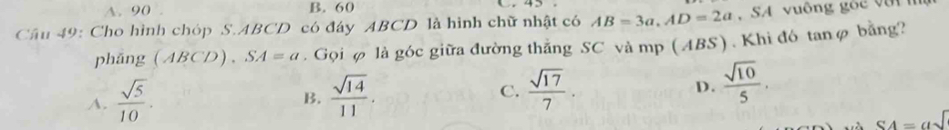 A. 90 B. 60 C 45
Câu 49: Cho hình chóp S. ABCD có đáy ABCD là hình chữ nhật có AB=3a, AD=2a , SA vuông góc v ậ t n
phǎng (ABCD). SA=a. Gọi φ là góc giữa đường thắng SC và mp (ABS). Khi đó tanφ bằng?
A.  sqrt(5)/10 .  sqrt(14)/11 . C.  sqrt(17)/7 . D.  sqrt(10)/5 . 
B.
SA=asqrt()