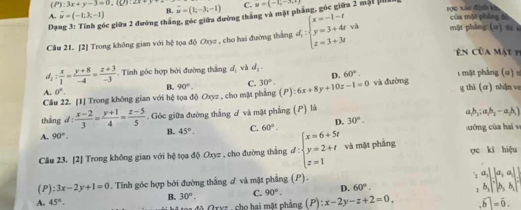 (P):3x+y-3=0,(⊂eq 2x+y
A. vector u=(-1;3;-1)
B. vector u=(1;-3;-1) C. u=(-1;-3,1)
Dạ 6óc giữa 2 đường thẳng, góc giữa đường thẳng và mặt phẳng, góc giữa 2 mặt pả
Câu 21. [2] Trong không gian với hệ tọa độ Oxyz , cho hai đường thắng d_1:beginarrayl x=-1-t y=3+4twa z=3+3tendarray.
rợc xác định kh
của mặt phẳng đồ
mặt phẳng (ơ) thị 
củ a m ật
d_2: x/1 = (y+8)/-4 = (z+3)/-3 . Tính góc hợp bởi đường thẳng dị và d_2. 1 mặt phẳng (α)
D. 60°.
A. 0^0.
B. 90°.
C. 30°.
Câu 22. [1] Trong không gian với hệ tọa độ Oxyz , cho mặt phẳng (1^D):6x+8y+10z-1=0 và đường g thì (α) nhận ve
thắng d :  (x-2)/3 = (y+1)/4 = (z-5)/5 . Góc giữa đường thẳng đ và mặt phẳng (P) là
D. 30°. a_1b_3;a_1b_2-a_2b_1)
A. 90°. B. 45°. C. 60°. hướng của hai v
Câu 23. [2] Trong không gian với hệ tọa độ Oxyz , cho đường thẳng đ : beginarrayl x=6+5t y=2+t z=1endarray. và mặt phắng ợc kí hiệu
(P):3x-2y+1=0. Tính góc hợp bởi đường thẳng đ và mặt phẳng (P).
2 a_3|.|a_3a_1|.|
A. 45°. B. 30°. C. 90°. D. 60°.
2 b_3|^7|b_3b_1|
toa độ Qrvz , cho hai mặt phẳng (P):x-2y-z+2=0, .vector b|=vector 0.