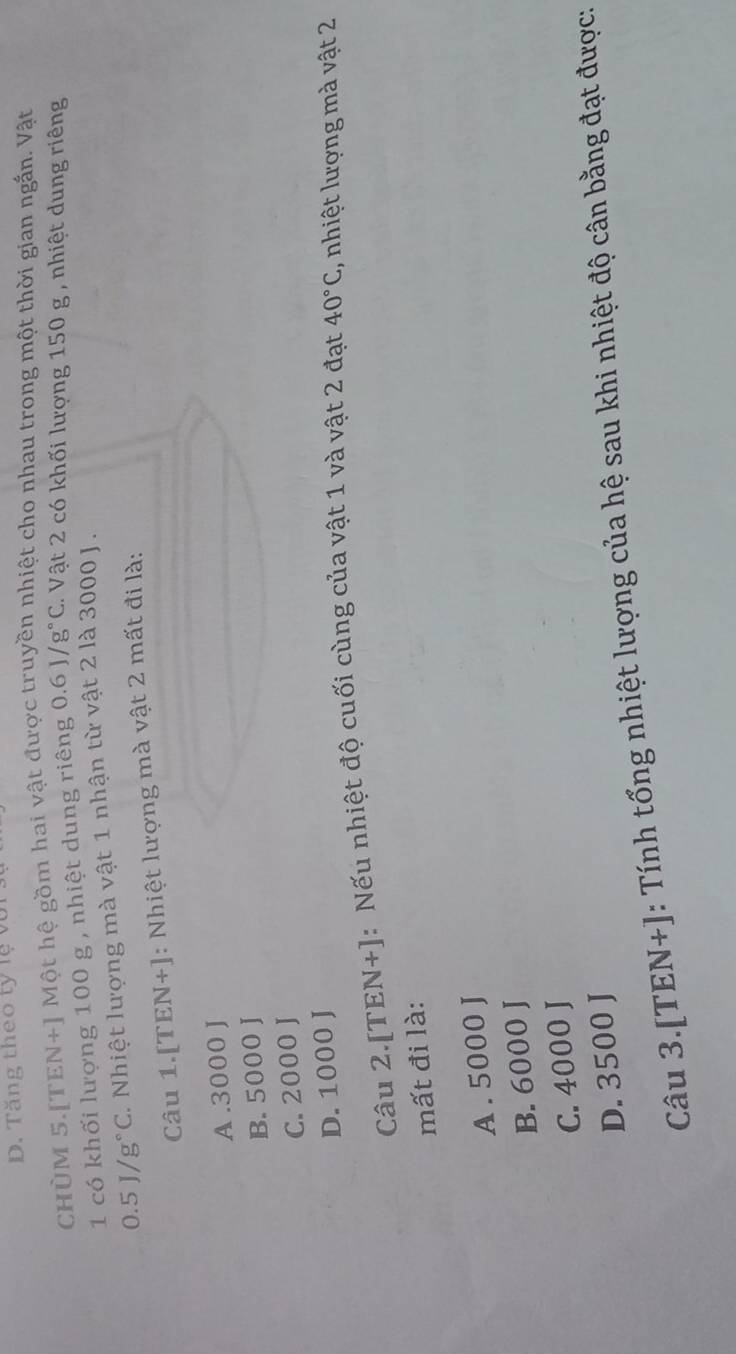 D. Tăng theo tỷ lệ vũ
CHÜM 5.[TEN+] Một hệ gồm hai vật được truyền nhiệt cho nhau trong một thời gian ngắn. Vật
1 có khối lượng 100 g , nhiệt dung riêng 0.6J/g°C 2. Vật 2 có khối lượng 150 g , nhiệt dung riêng
0.5J/g°C 1. Nhiệt lượng mà vật 1 nhận từ vật 2 là 3000 J.
Câu 1. [TEN+] : Nhiệt lượng mà vật 2 mất đi là:
A . 3000 J
B. 5000 J
C. 2000 J
D. 1000 J
Câu 2.[ TEN + : Nếu nhiệt độ cuối cùng của vật 1 và vật 2 đạt 40°C 1 , nhiệt lượng mà vật 2
mất đi là:
A. 5000 J
B. 6000 J
C. 4000 J
D. 3500 J
Câu 3.[TEN+]: Tính tổng nhiệt lượng của hệ sau khi nhiệt độ cân bằng đạt được.