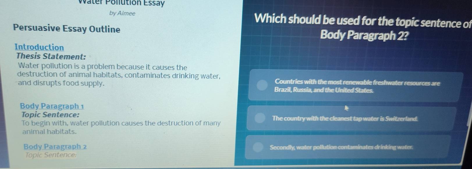 Water Pollution Essay
by Aimee Which should be used for the topic sentence of
Persuasive Essay Outline Body Paragraph 2?
Introduction
Thesis Statement:
Water pollution is a problem because it causes the
destruction of animal habitats, contaminates drinking water,
and disrupts food supply.
Countries with the most renewable freshwater resources are
Brazil, Russia, and the United States.
Body Paragraph 1
Topic Sentence: The country with the cleanest tap water is Switzerland.
To begin with, water pollution causes the destruction of many
animal habitats.
Body Paragraph 2 Secondly, water pollution contaminates drinking water.
Topic Sentence: