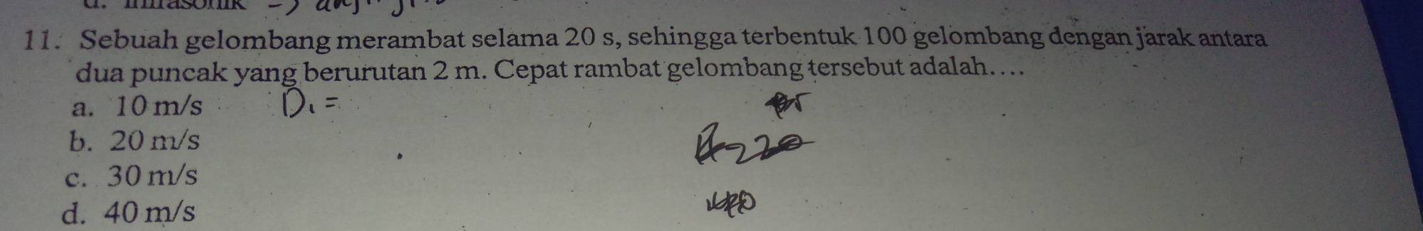 Sebuah gelombang merambat selama 20 s, sehingga terbentuk 100 gelombang dengan järak antara
dua puncak yang berurutan 2 m. Cepat rambat gelombang tersebut adalah…
a. 10 m/s

b. 20 m/s
c. 30 m/s
d. 40 m/s