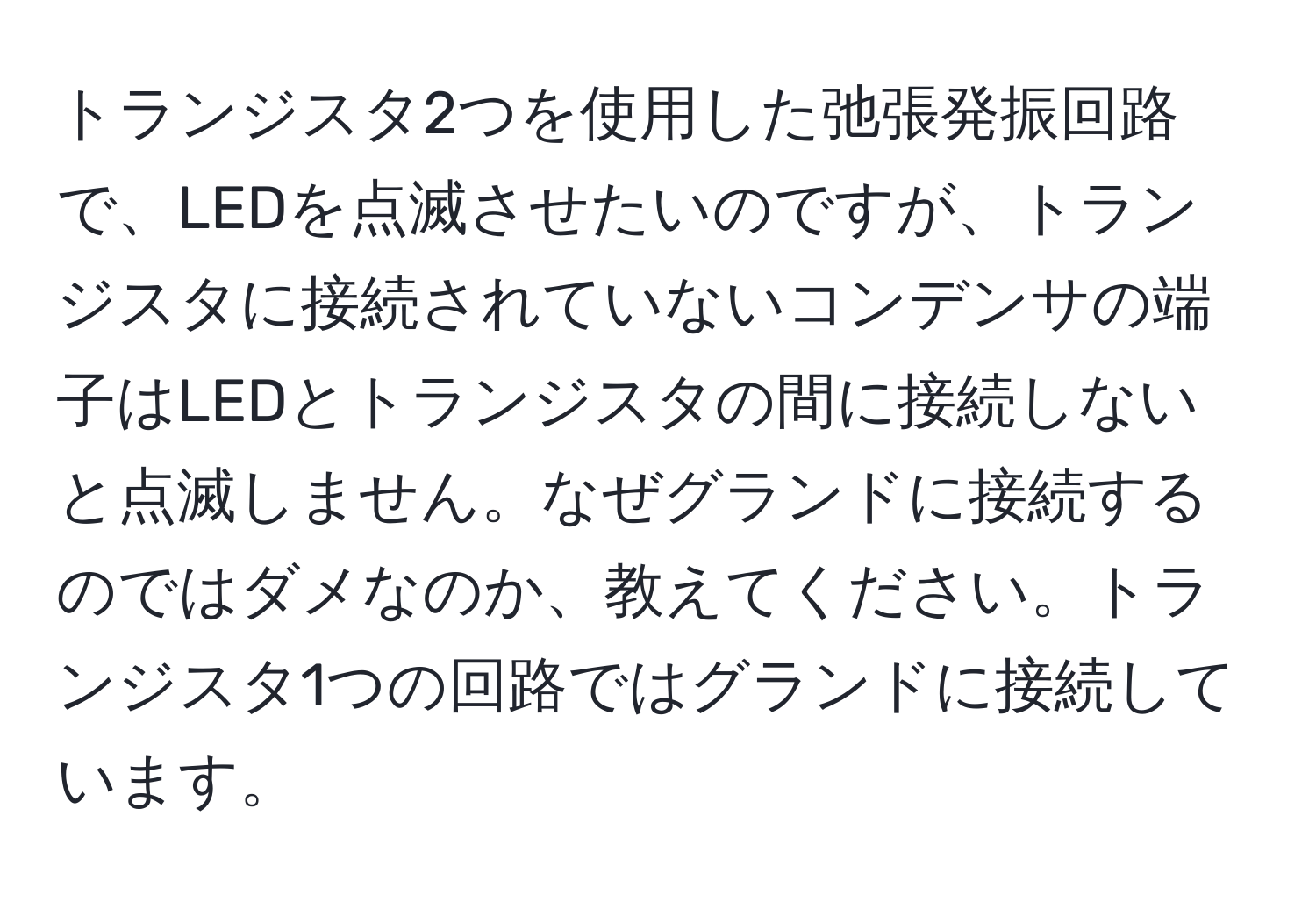 トランジスタ2つを使用した弛張発振回路で、LEDを点滅させたいのですが、トランジスタに接続されていないコンデンサの端子はLEDとトランジスタの間に接続しないと点滅しません。なぜグランドに接続するのではダメなのか、教えてください。トランジスタ1つの回路ではグランドに接続しています。