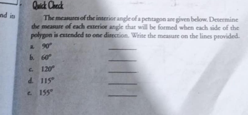 Quick Check 
nd it The measures of the interior angle of a pentagon are given below. Determine 
the measure of each exterior angle that will be formed when each side of the 
polygon is extended to one direction. Write the measure on the lines provided.
90°
_ 
b. 60°
_ 
C 120°
_ 
d. 115°
_ 
c. 155°
_