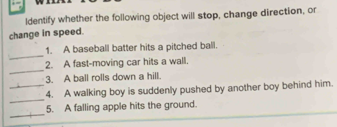 Identify whether the following object will stop, change direction, or 
change in speed. 
_ 
1. A baseball batter hits a pitched ball. 
_ 
2. A fast-moving car hits a wall. 
3. A ball rolls down a hill. 
_ 
_4. A walking boy is suddenly pushed by another boy behind him. 
_ 
5. A falling apple hits the ground.