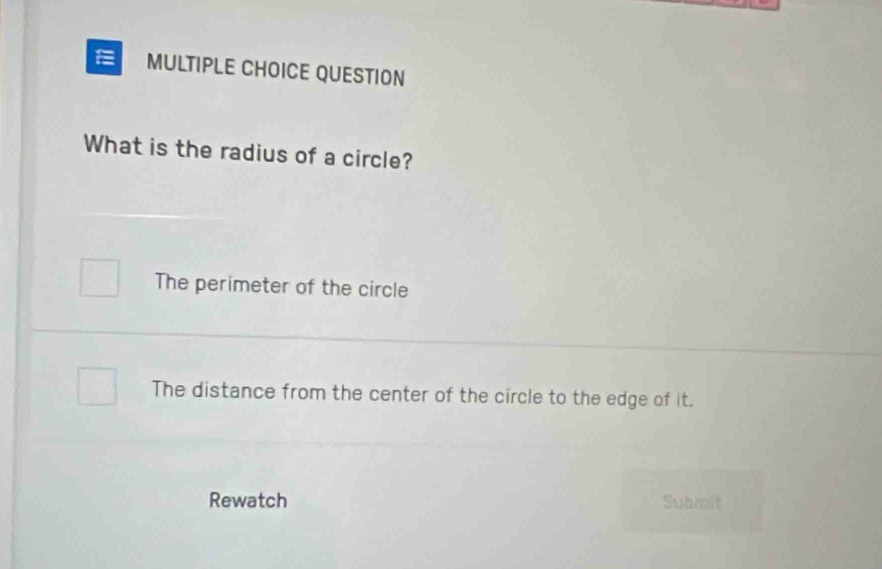 QUESTION
What is the radius of a circle?
The perimeter of the circle
The distance from the center of the circle to the edge of it.
Rewatch Submit