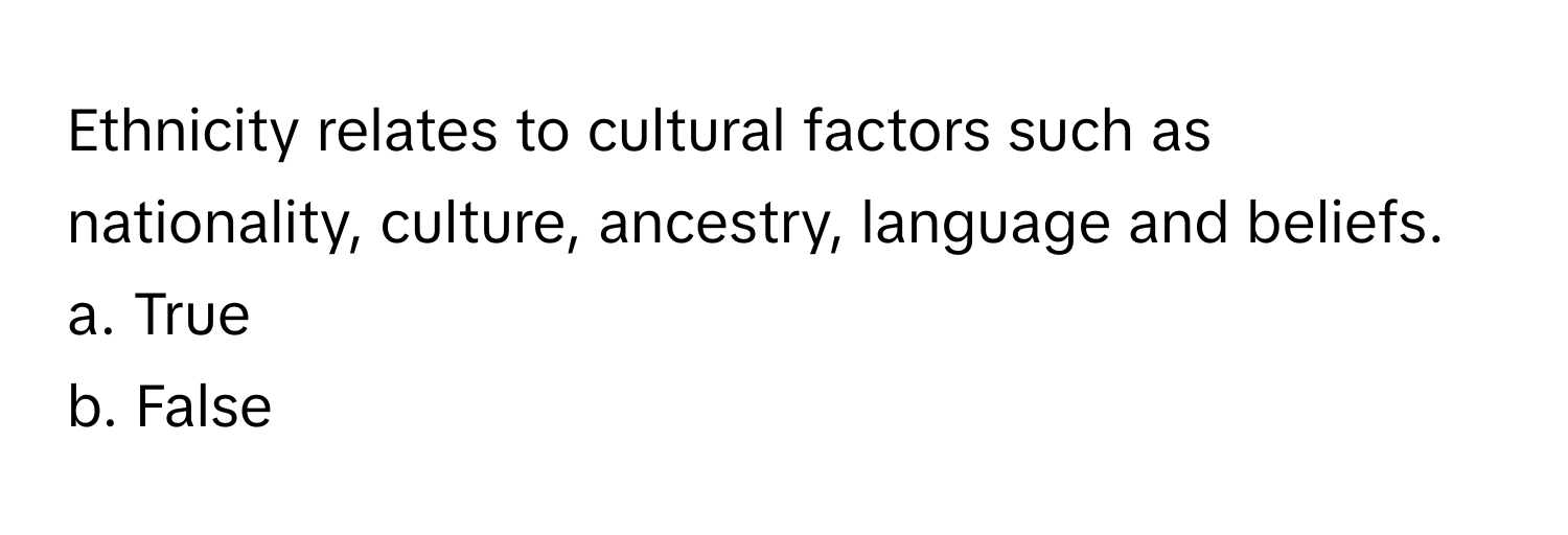 Ethnicity relates to cultural factors such as nationality, culture, ancestry, language and beliefs.

a. True
b. False