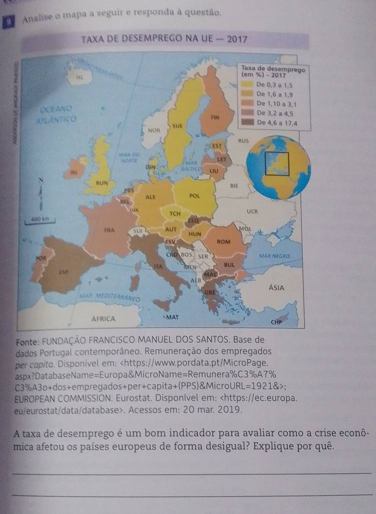 Analise o mapa a seguir e responda à questão. 
2 
Fonte: FUNDAÇÃO FRANCISCO MANUEL DOS SANTOS. Base de 
dados Portugal contemporâneo. Remuneração dos empregados 
per capita. Disponível em:
EUROPEAN COMMISSION. Eurostat. Disponível em:. Acessos em: 20 mar. 2019. 
A taxa de desemprego é um bom indicador para avaliar como a crise econô- 
mica afetou os países europeus de forma desigual? Explique por quê. 
_ 
_