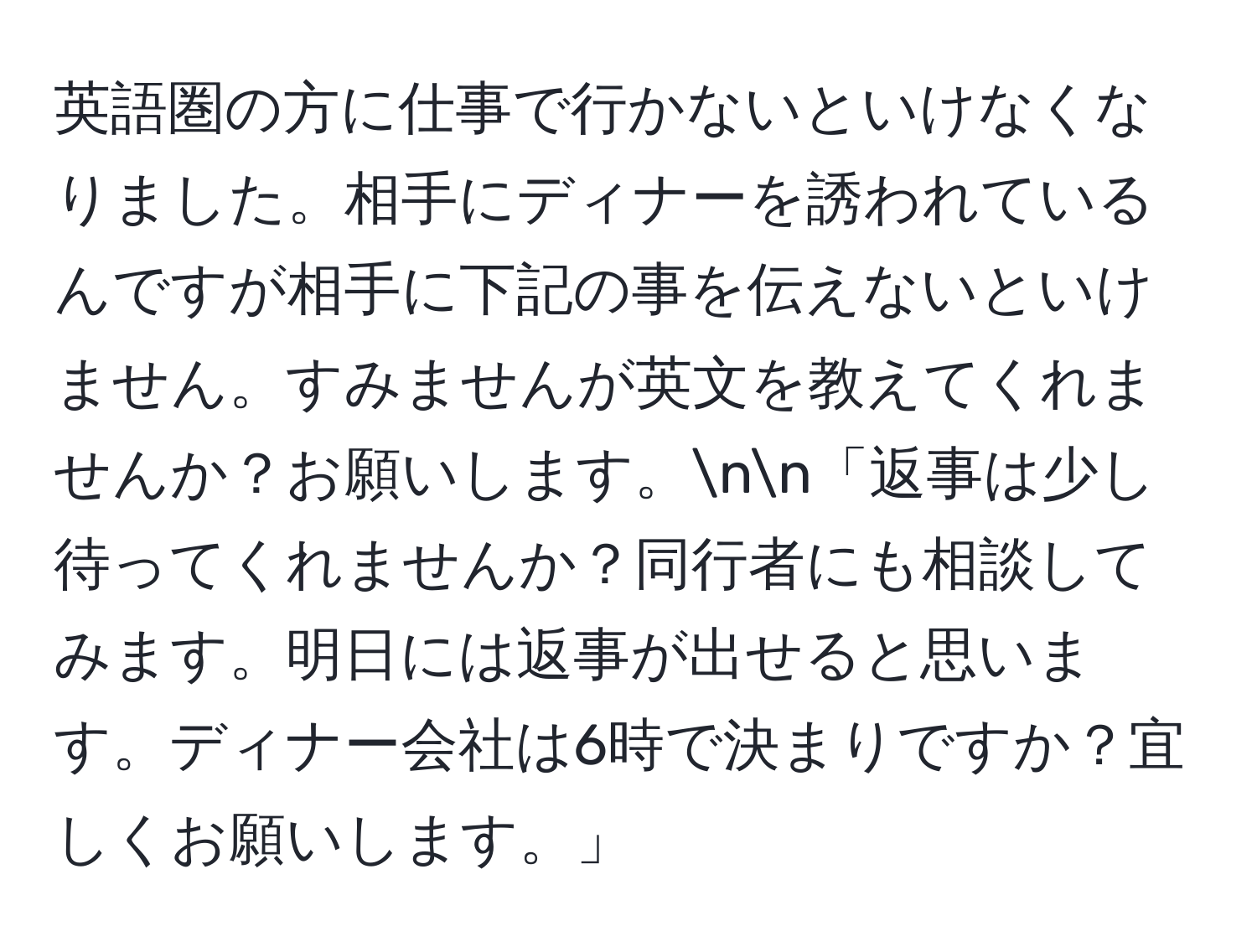 英語圏の方に仕事で行かないといけなくなりました。相手にディナーを誘われているんですが相手に下記の事を伝えないといけません。すみませんが英文を教えてくれませんか？お願いします。nn「返事は少し待ってくれませんか？同行者にも相談してみます。明日には返事が出せると思います。ディナー会社は6時で決まりですか？宜しくお願いします。」