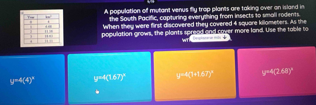 9/19
A population of mutant venus fly trap plants are taking over an island in
the South Pacific, capturing everything from insects to small rodents.
When they were first discovered they covered 4 square kilometers. As the
population grows, the plants spread and cover more land. Use the table to
wri Desplazarse más
y=4(1+1.67)^x
y=4(2.68)^x
y=4(4)^x
y=4(1.67)^x