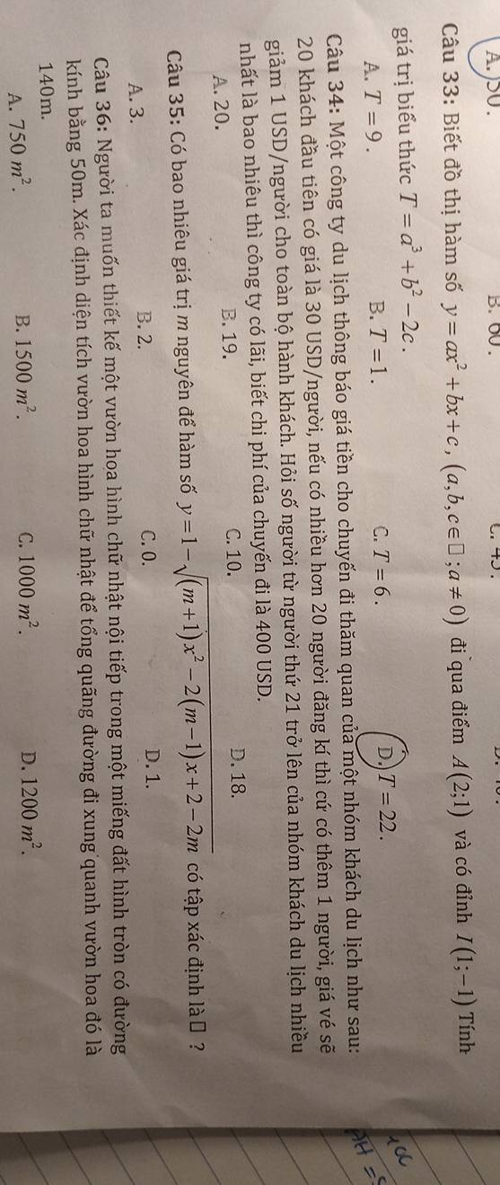 )SU . B. 00 .
Câu 33: Biết đồ thị hàm số y=ax^2+bx+c,(a,b,c∈ □ ;a!= 0) đi qua điểm A(2;1) và có đỉnh I(1;-1) Tính
giá trị biểu thức T=a^3+b^2-2c.
A. T=9. B. T=1. C. T=6. D. T=22.
Câu 34: Một công ty du lịch thông báo giá tiền cho chuyến đi thăm quan của một nhóm khách du lịch như sau:
20 khách đầu tiên có giá là 30 USD/người, nếu có nhiều hơn 20 người đăng kí thì cứ có thêm 1 người, giá vé sẽ
giảm 1 USD/người cho toàn bộ hành khách. Hỏi số người từ người thứ 21 trở lên của nhóm khách du lịch nhiều
nhất là bao nhiêu thì công ty có lãi, biết chi phí của chuyến đi là 400 USD.
A. 20. B. 19. C. 10.
D. 18.
Câu 35: Có bao nhiêu giá trị m nguyên để hàm số y=1-sqrt((m+1)x^2-2(m-1)x+2-2m) có tập xác định là ₹ ?
A. 3. B. 2. C. 0.
D. 1.
Câu 36: Người ta muốn thiết kế một vườn hoa hình chữ nhật nội tiếp trong một miếng đất hình tròn có đường
kính bằng 50m. Xác định diện tích vườn hoa hình chữ nhật để tổng quãng đường đi xung quanh vườn hoa đó là
140m.
A. 750m^2.
B. 1500m^2. C. 1000m^2. D. 1200m^2.