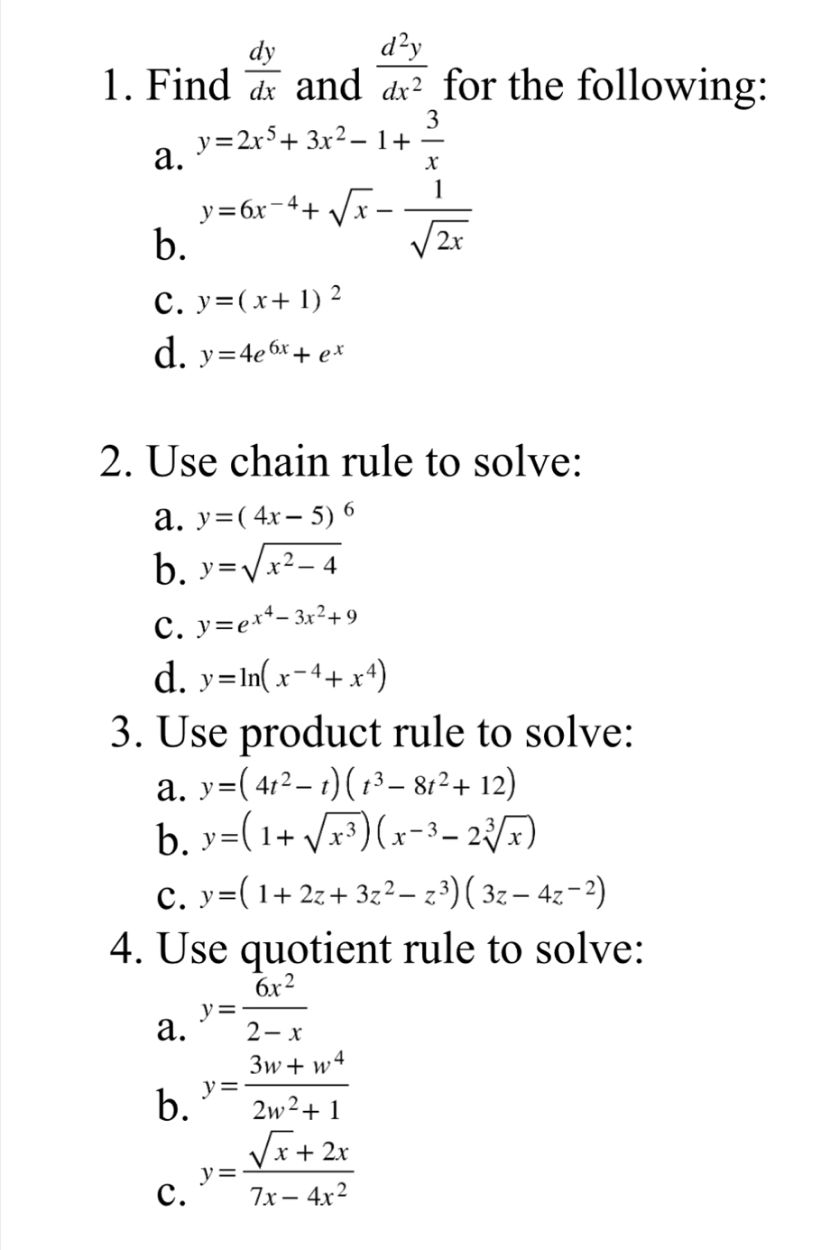 Find  dy/dx  and  d^2y/dx^2  for the following: 
a. y=2x^5+3x^2-1+ 3/x 
b. y=6x^(-4)+sqrt(x)- 1/sqrt(2x) 
c. y=(x+1)^2
d. y=4e^(6x)+e^x
2. Use chain rule to solve: 
a. y=(4x-5)^6
b. y=sqrt(x^2-4)
C. y=e^(x^4)-3x^2+9
d. y=ln (x^(-4)+x^4)
3. Use product rule to solve: 
a. y=(4t^2-t)(t^3-8t^2+12)
b. y=(1+sqrt(x^3))(x^(-3)-2sqrt[3](x))
c. y=(1+2z+3z^2-z^3)(3z-4z^(-2))
4. Use quotient rule to solve: 
a. y= 6x^2/2-x 
b. y= (3w+w^4)/2w^2+1 
c. y= (sqrt(x)+2x)/7x-4x^2 