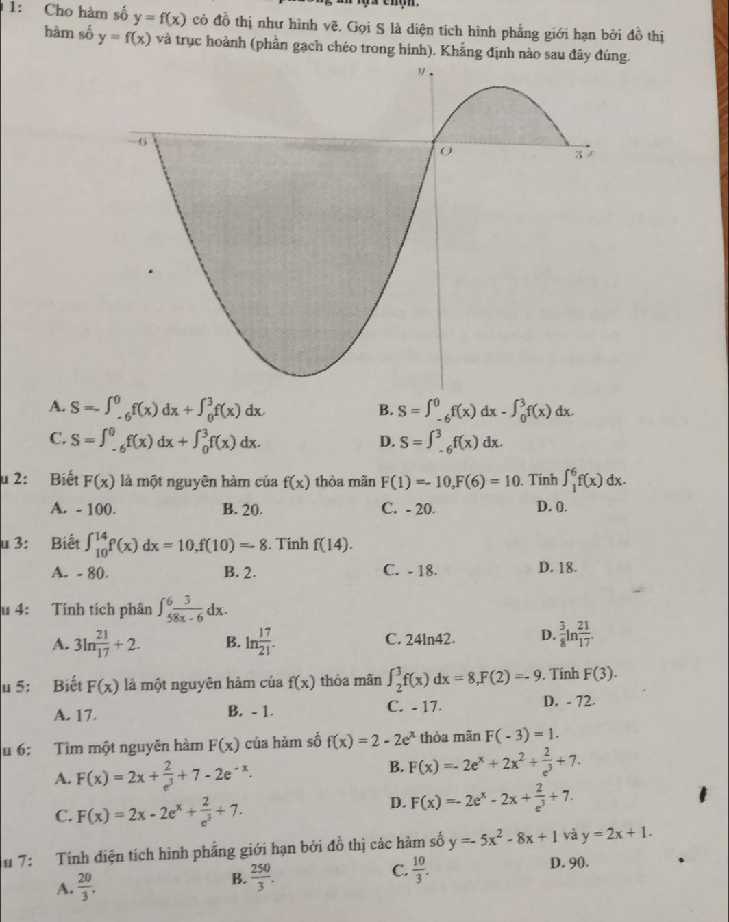 1: Cho hàm số y=f(x) có đồ thị như hình vẽ. Gọi S là diện tích hình phẳng giới hạn bởi đồ thị
hàm số y=f(x) và trục hoành (phần gạch chéo trong hình). Khẳng định nào saug.
A. S=-∈t _(-6)^0f(x)dx+∈t _0^(3f(x)dx. S=∈t _(-6)^0f(x)dx-∈t _0^3f(x)dx.
B.
C. S=∈t _(-6)^0f(x)dx+∈t _0^3f(x)dx. S=∈t _(-6)^3f(x)dx.
D.
u 2: Biết F(x) là một nguyên hàm của f(x) thỏa mãn F(1)=-10,F(6)=10. Tính ∈t _1^6f(x)dx.
A. - 100. B. 20. C. - 20. D. (.
u 3: Biết ∈t _(10)^(14)f(x)dx=10,f(10)=-8. Tính f(14).
A. - 80. B. 2. C. - 18. D. 18.
u 4: Tính tích phân ∈t _5^6frac 3)8x-6dx.
A. 3ln  21/17 +2. B. ln  17/21 . C. 24ln42.
D.  3/8 ln  21/17 .
u 5: Biết F(x) là một nguyên hàm của f(x) thỏa mãn ∈t _2^(3f(x)dx=8,F(2)=-9. Tính F(3).
A. 17. B. - 1. C. - 17.
D. - 72.
u 6:  Tìm một nguyên hàm F(x) của hàm số f(x)=2-2e^x) thỏa mãn F(-3)=1.
A. F(x)=2x+ 2/e^3 +7-2e^(-x).
B. F(x)=-2e^x+2x^2+ 2/e^3 +7.
C. F(x)=2x-2e^x+ 2/e^3 +7.
D. F(x)=-2e^x-2x+ 2/e^3 +7.
Au 7:   Tính diện tích hình phẳng giới hạn bởi ở 4:3 6 thị các hàm số y=-5x^2-8x+1 và y=2x+1.
A.  20/3 .
B.  250/3 . C.  10/3 . D. 90.