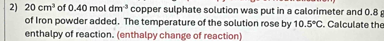 20cm^3 of 0.40moldm^(-3) copper sulphate solution was put in a calorimeter and 0.8 g
of Iron powder added. The temperature of the solution rose by 10.5°C. Calculate the 
enthalpy of reaction. (enthalpy change of reaction)