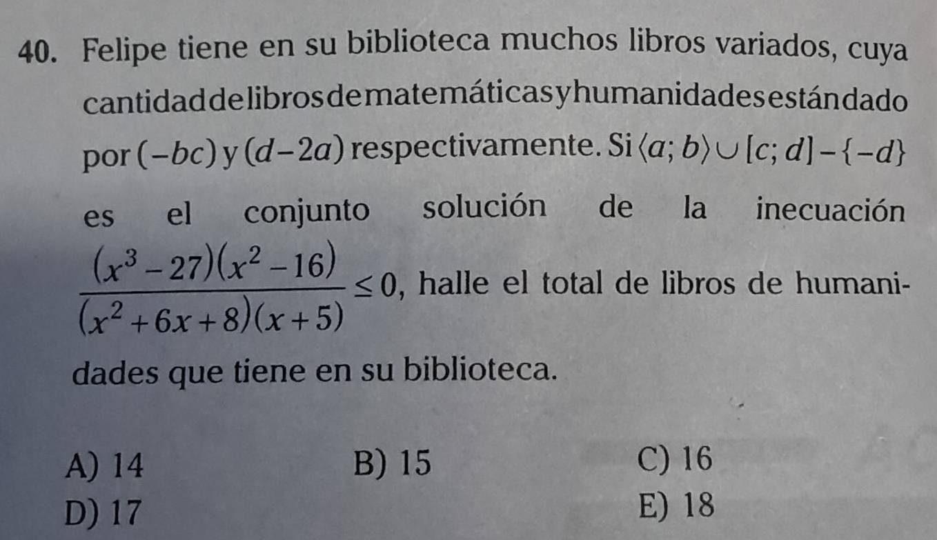 Felipe tiene en su biblioteca muchos libros variados, cuya
cantidad de libros de matemáticas y humanidades estándado
por (-bc) y (d-2a) respectivamente. Si langle a;brangle ∪ [c;d]- -d
es el conjunto solución de la inecuación
 ((x^3-27)(x^2-16))/(x^2+6x+8)(x+5) ≤ 0 , halle el total de libros de humani-
dades que tiene en su biblioteca.
A) 14 B) 15 C) 16
D) 17 E) 18