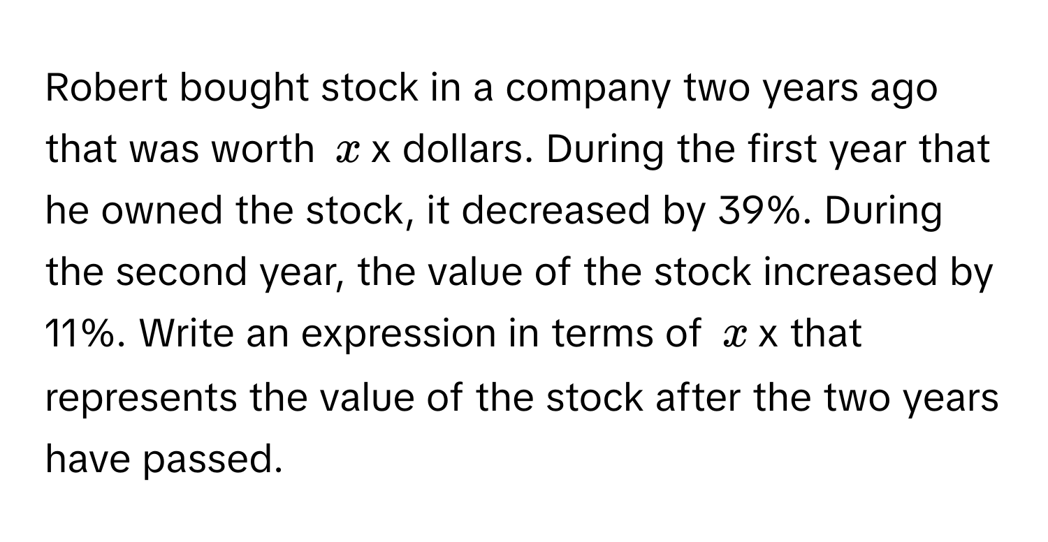 Robert bought stock in a company two years ago that was worth $x$x dollars. During the first year that he owned the stock, it decreased by 39%. During the second year, the value of the stock increased by 11%. Write an expression in terms of $x$x that represents the value of the stock after the two years have passed.