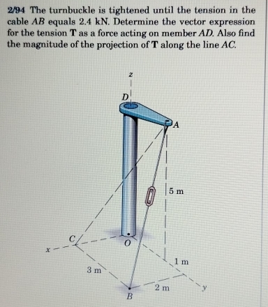 2/94 The turnbuckle is tightened until the tension in the 
cable AB equals 2.4 kN. Determine the vector expression 
for the tension T as a force acting on member AD. Also find 
the magnitude of the projection of T along the line AC.
B