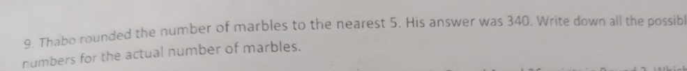 Thabo rounded the number of marbles to the nearest 5. His answer was 340. Write down all the possib 
numbers for the actual number of marbles.