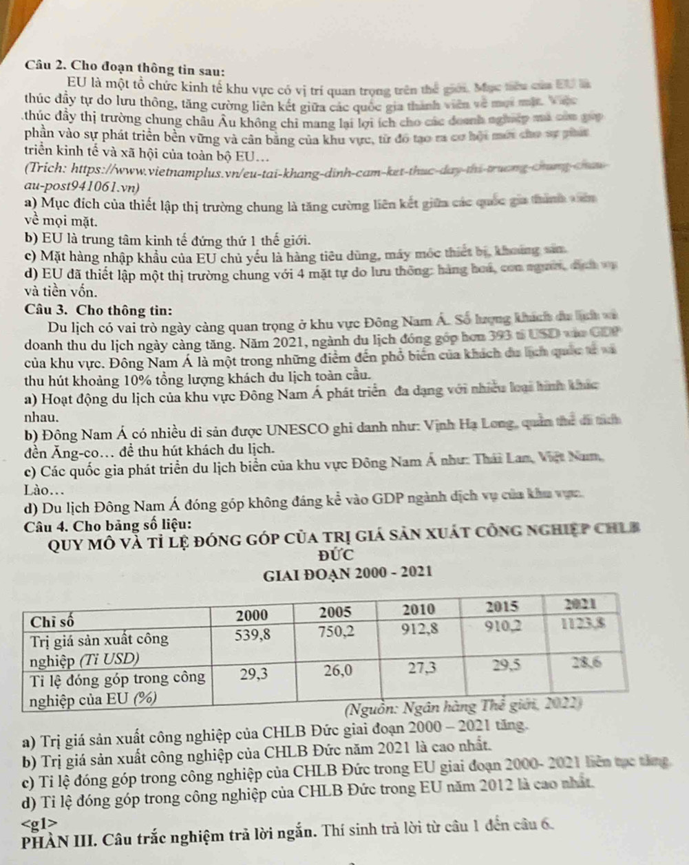 Cho đoạn thông tin sau:
EU là một tổ chức kinh tế khu vực có vị trí quan trọng trên thể giới. Mục tiêu của EU l
thúc đầy tự do lưu thông, tăng cường liên kết giữa các quốc gia thành viên về mội mộ. Vic
thúc đầy thị trường chung châu Âu không chi mang lại lợi ích cho các đoanh nghiệp mã của gop
phần vào sự phát triển bền vững và cân bằng của khu vực, từ đó tạo ta cơ hội mới cho sự phát
triển kinh tế và xã hội của toàn bộ EU...
(Trich: https://www.vietnamplus.vn/eu-tai-khang-dinh-cam-ket-thuc-day-thi-truong-chang-chaw
au-post941061.vn)
a) Mục đích của thiết lập thị trường chung là tăng cường liên kết giữa các quốc gia thành văn
về mọi mặt.
b) EU là trung tâm kinh tế đứng thứ 1 thế giới.
c) Mặt hàng nhập khẩu của EU chủ yếu là hàng tiêu dùng, máy mốc thiết bị, khoúng sảm
d) EU đã thiết lập một thị trường chung với 4 mặt tự do lưu thông: hàng hoá, con ngườ, địch vụ
và tiền vốn.
Câu 3. Cho thông tin:
Du lịch có vai trò ngày càng quan trọng ở khu vực Đông Nam Á. Số lượng khách đa lịh va
doanh thu du lịch ngày càng tăng. Năm 2021, ngành du lịch đóng góp hơn 393 t USD vào GDP
của khu vực. Đông Nam Á là một trong những điểm đến phổ biển của khách du hịch quốc tử va
thu hút khoảng 10% tổng lượng khách du lịch toàn cầu.
a) Hoạt động du lịch của khu vực Đông Nam Á phát triển đa dạng với nhiều loại hình khác
nhau.
b) Đông Nam Á có nhiều di sản được UNESCO ghi danh như: Vịnh Hạ Long, quản thứ đã thấn
đền Ăng-co. để thu hút khách du lịch.
c) Các quốc gia phát triển du lịch biển của khu vực Đông Nam Á như: Thái Lam, Việt Nam,
Lào...
d) Du lịch Đông Nam Á đóng góp không đáng kể vào GDP ngành dịch vụ của khu vực
Câu 4. Cho bảng số liệu:
Quy mô vă tỉ lệ đóng góp của trị giá sản xuát công nghiệp chLb
ĐỨC
GIAI ĐOAN 2000 - 2021
a) Trị giá sản xuất công nghiệp của CHLB Đức giai đoạn 2000 - 2021 tăng.
b) Trị giá sản xuất công nghiệp của CHLB Đức năm 2021 là cao nhất.
c) Tỉ lệ đóng góp trong công nghiệp của CHLB Đức trong EU giai đoạn 2000- 2021 liên tọc thng
d) Tỉ lệ đóng góp trong công nghiệp của CHLB Đức trong EU năm 2012 là cao nhất.

PHÀN III. Câu trắc nghiệm trả lời ngắn. Thí sinh trả lời từ câu 1 đến câu 6.