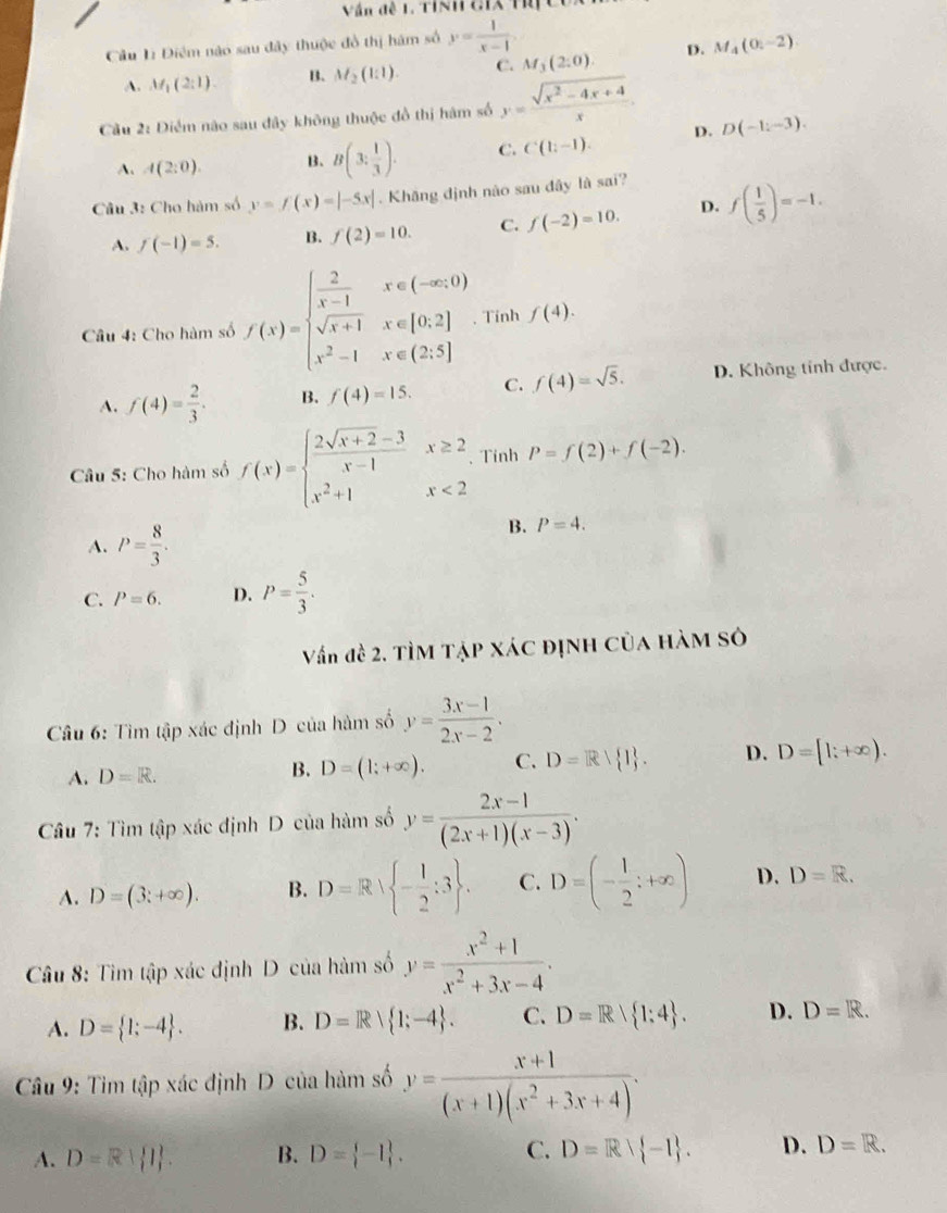 Văn đề 1. Tính ciX Ti
Câu Lị Điêm nào sau đây thuộc đồ thị hám số y= 1/x-1 
A. M_1(2:1). B. M_2(1:1). C. M_3(2:0). D. M_4(0,-2)
Cầu 2: Điểm não sau đây không thuộc đồ thị hàm số y= (sqrt(x^2-4x+4))/x .
A. A(2:0). B. B(3: 1/3 ). C. C(1;-1). D. D(-1:-3).
Câu 3: Cho hàm số y=f(x)=|-5x|. Khăng định nào sau đây là sai?
A. f(-1)=5. B. f(2)=10. C. f(-2)=10. D. f( 1/5 )=-1.
Câu 4: Cho hàm số f(x)=beginarrayl  2/x-1 x∈ (-∈fty ,0) sqrt(x+1)x∈ [0,2] x^2-1x∈ (2,5]endarray. Tinh f(4).
A. f(4)= 2/3 . B. f(4)=15. C. f(4)=sqrt(5). D. Không tính được.
Câu 5: Cho hàm số f(x)=beginarrayl  (2sqrt(x+2)-3)/x-1 x≥ 2 x^2+1x<2endarray. 、Tinh P=f(2)+f(-2).
A. P= 8/3 .
B. P=4.
C. P=6. D. P= 5/3 .
Vấn đề 2. TÌM TẠP XÁC đỊNH Của HàM Sở
Câu 6: Tìm tập xác định D của hàm số y= (3x-1)/2x-2 .
A. D=R. B. D=(1;+∈fty ). C. D=R/ I . D. D=[1;+∈fty ).
Câu 7: Tìm tập xác định D của hàm số y= (2x-1)/(2x+1)(x-3) .
A. D=(3;+∈fty ). B. D=R| - 1/2 :3 . C. D=(- 1/2 ;+∈fty ) D. D=R.
Câu 8: Tìm tập xác định D của hàm số y= (x^2+1)/x^2+3x-4 .
A. D= 1;-4 . B. D=R| 1;-4 . C. D=R 1:4 . D. D=R.
Câu 9: Tim tập xác định D của hàm số y= (x+1)/(x+1)(x^2+3x+4) .
A. D=R| | . B. D= -1 . C. D=Rvee  -1 . D. D=R.